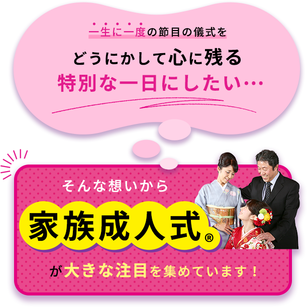 一生に一度の節目の儀式をどうにかして心に残る特別な一日にしたい・・・ そんな想いから家族成人式®が大きな注目を集めています!