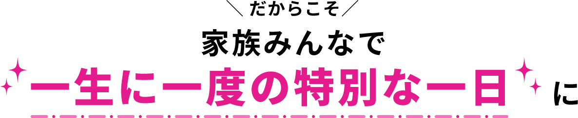 だからこそ 家族みんなで一生に一度の特別な一日に