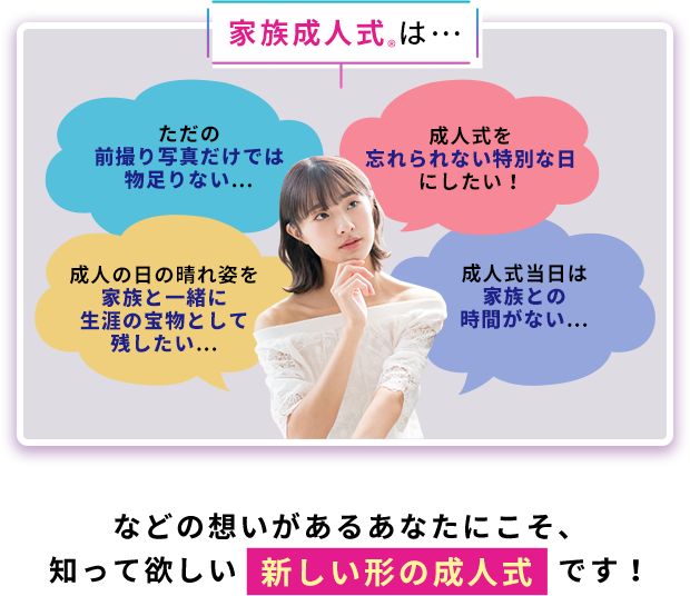 家族成人式®は・・・ただの前撮り写真だけでは物足りない... 成人式を忘れられない特別な日にしたい! 成人の日の晴れ姿を家族と一緒に生涯の宝物として残したい... 成人式当日は家族との時間がない... などの想いがあるあなたにこそ、知って欲しい新しい形の成人式です!
